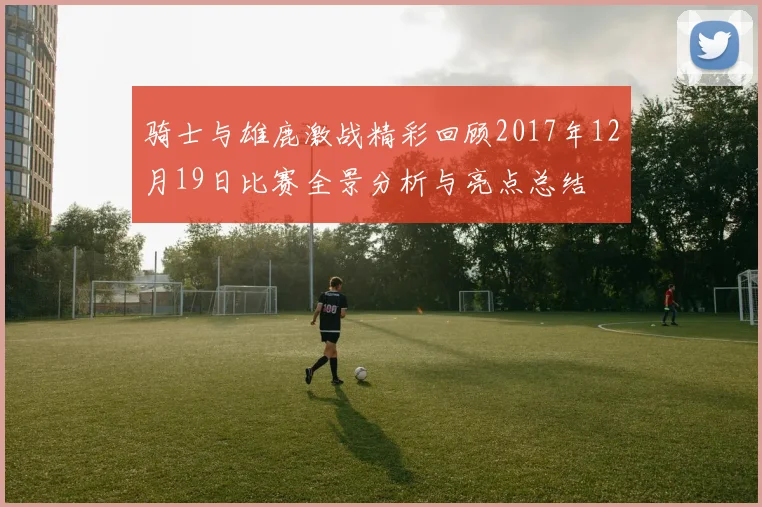 骑士与雄鹿激战精彩回顾2017年12月19日比赛全景分析与亮点总结
