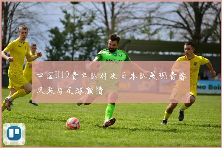 中国U19青年队对决日本队展现青春风采与足球激情