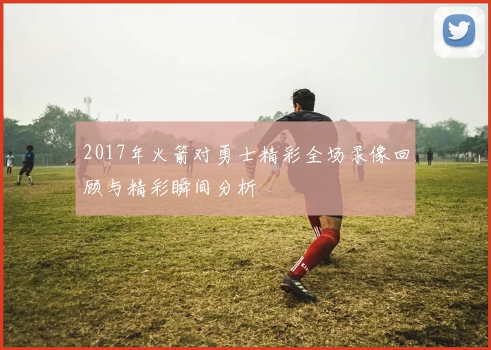 2017年火箭对勇士精彩全场录像回顾与精彩瞬间分析