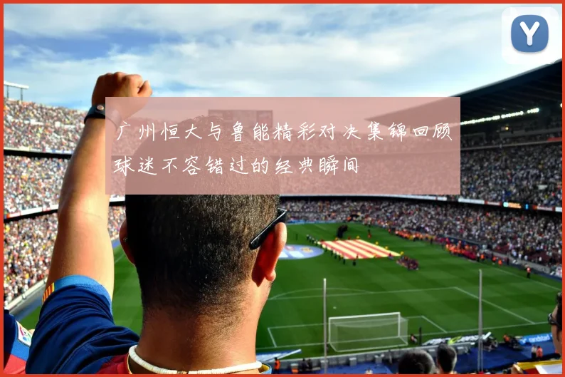 广州恒大与鲁能精彩对决集锦回顾球迷不容错过的经典瞬间