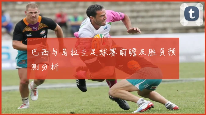 巴西与乌拉圭足球赛前瞻及胜负预测分析