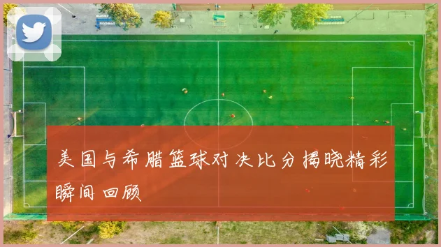 美国与希腊篮球对决比分揭晓精彩瞬间回顾