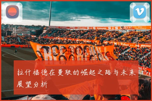 拉什福德在曼联的崛起之路与未来展望分析