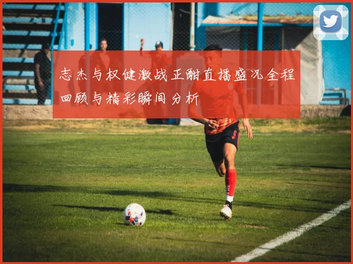 志杰与权健激战正酣直播盛况全程回顾与精彩瞬间分析