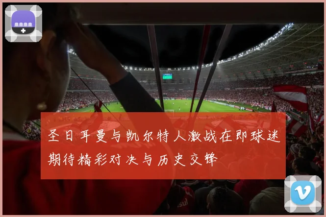 圣日耳曼与凯尔特人激战在即球迷期待精彩对决与历史交锋