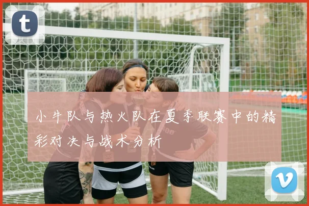 小牛队与热火队在夏季联赛中的精彩对决与战术分析