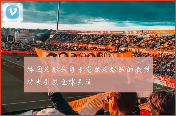 韩国足球队与卡塔尔足球队的激烈对决引发全球关注