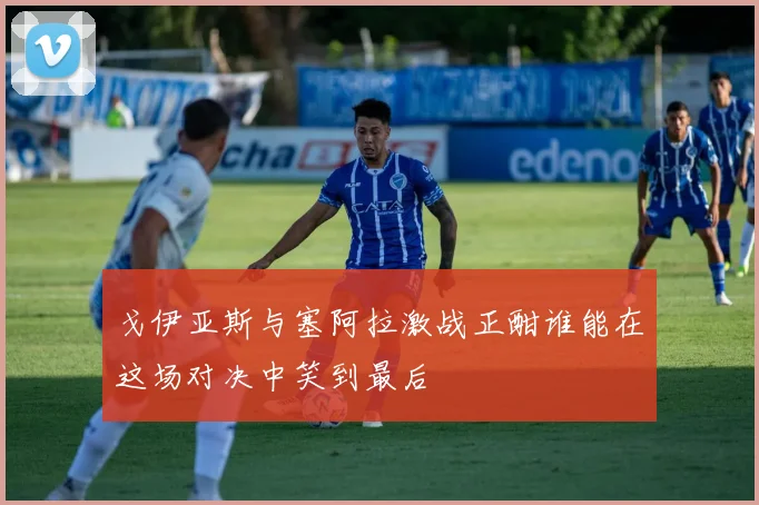 戈伊亚斯与塞阿拉激战正酣谁能在这场对决中笑到最后