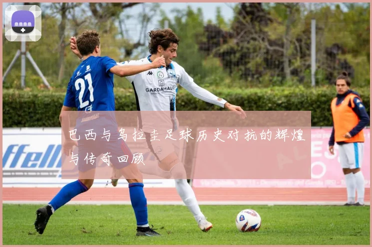 巴西与乌拉圭足球历史对抗的辉煌与传奇回顾