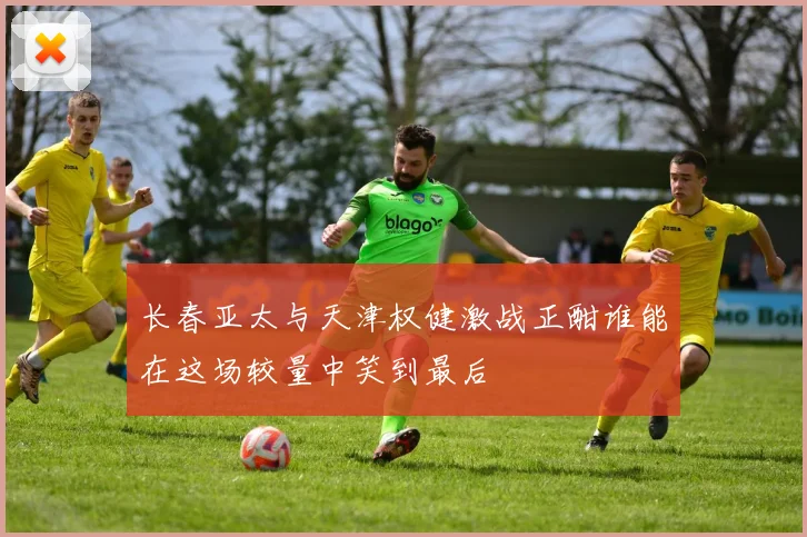 长春亚太与天津权健激战正酣谁能在这场较量中笑到最后